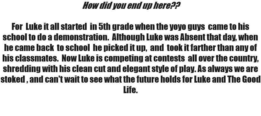 How did you end up here?? For Luke it all started in 5th grade when the yoyo guys came to his school to do a demonstration. Although Luke was Absent that day, when he came back to school he picked it up, and took it farther than any of his classmates. Now Luke is competing at contests all over the country, shredding with his clean cut and elegant style of play. As always we are stoked , and can't wait to see what the future holds for Luke and The Good Life. 